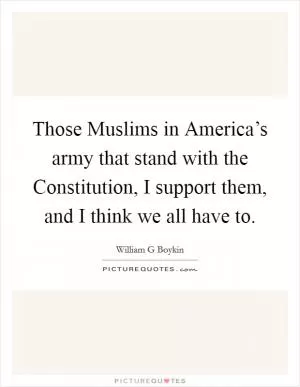Those Muslims in America’s army that stand with the Constitution, I support them, and I think we all have to Picture Quote #1