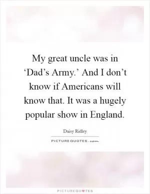 My great uncle was in ‘Dad’s Army.’ And I don’t know if Americans will know that. It was a hugely popular show in England Picture Quote #1