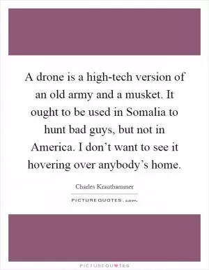 A drone is a high-tech version of an old army and a musket. It ought to be used in Somalia to hunt bad guys, but not in America. I don’t want to see it hovering over anybody’s home Picture Quote #1