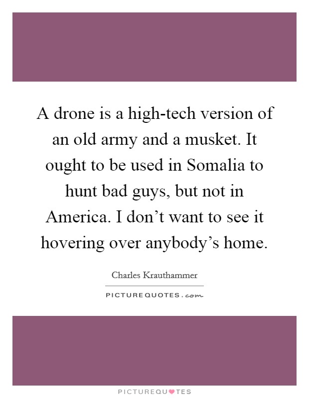 A drone is a high-tech version of an old army and a musket. It ought to be used in Somalia to hunt bad guys, but not in America. I don't want to see it hovering over anybody's home. Picture Quote #1