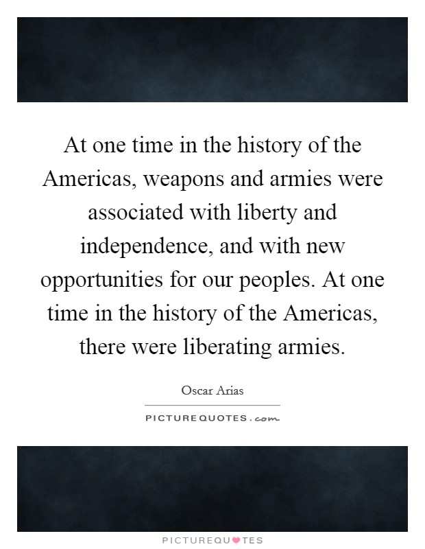 At one time in the history of the Americas, weapons and armies were associated with liberty and independence, and with new opportunities for our peoples. At one time in the history of the Americas, there were liberating armies. Picture Quote #1