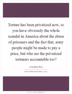 Torture has been privatized now, so you have obviously the whole scandal in America about the abuse of prisoners and the fact that, army people might be made to pay a price, but who are the privatized torturers accountable too? Picture Quote #1