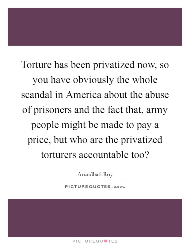 Torture has been privatized now, so you have obviously the whole scandal in America about the abuse of prisoners and the fact that, army people might be made to pay a price, but who are the privatized torturers accountable too? Picture Quote #1