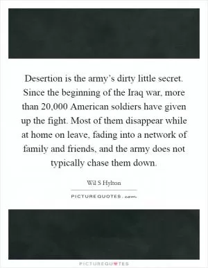 Desertion is the army’s dirty little secret. Since the beginning of the Iraq war, more than 20,000 American soldiers have given up the fight. Most of them disappear while at home on leave, fading into a network of family and friends, and the army does not typically chase them down Picture Quote #1