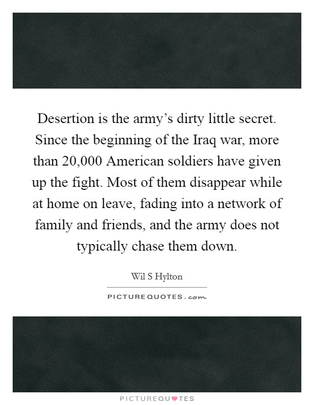 Desertion is the army's dirty little secret. Since the beginning of the Iraq war, more than 20,000 American soldiers have given up the fight. Most of them disappear while at home on leave, fading into a network of family and friends, and the army does not typically chase them down. Picture Quote #1