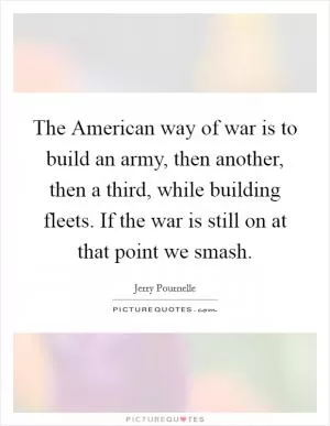 The American way of war is to build an army, then another, then a third, while building fleets. If the war is still on at that point we smash Picture Quote #1