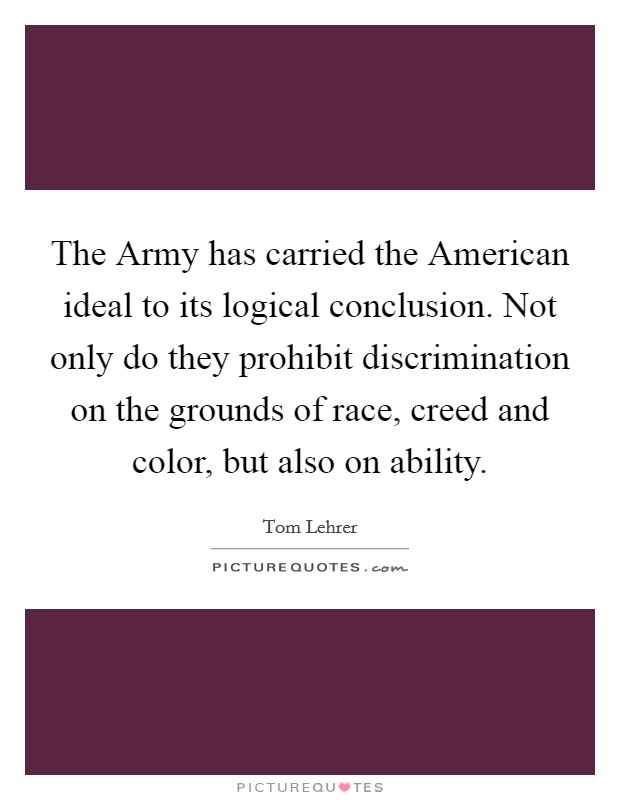 The Army has carried the American ideal to its logical conclusion. Not only do they prohibit discrimination on the grounds of race, creed and color, but also on ability. Picture Quote #1