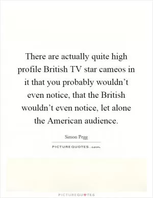 There are actually quite high profile British TV star cameos in it that you probably wouldn’t even notice, that the British wouldn’t even notice, let alone the American audience Picture Quote #1