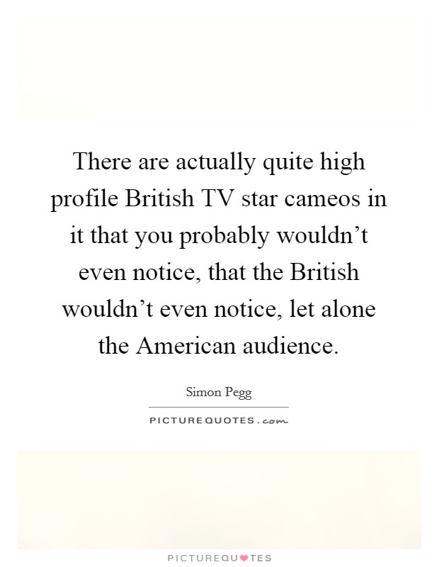There are actually quite high profile British TV star cameos in it that you probably wouldn't even notice, that the British wouldn't even notice, let alone the American audience. Picture Quote #1