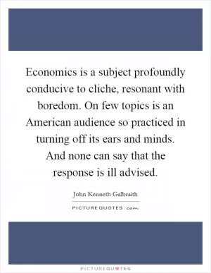 Economics is a subject profoundly conducive to cliche, resonant with boredom. On few topics is an American audience so practiced in turning off its ears and minds. And none can say that the response is ill advised Picture Quote #1