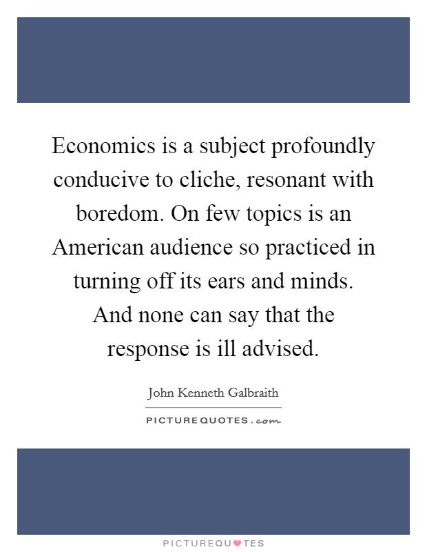 Economics is a subject profoundly conducive to cliche, resonant with boredom. On few topics is an American audience so practiced in turning off its ears and minds. And none can say that the response is ill advised. Picture Quote #1