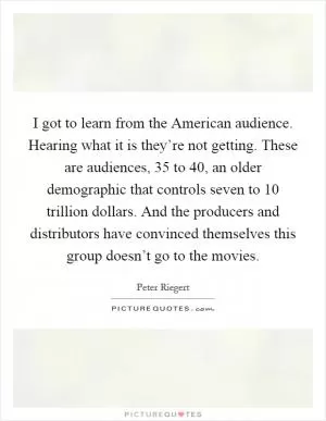I got to learn from the American audience. Hearing what it is they’re not getting. These are audiences, 35 to 40, an older demographic that controls seven to 10 trillion dollars. And the producers and distributors have convinced themselves this group doesn’t go to the movies Picture Quote #1