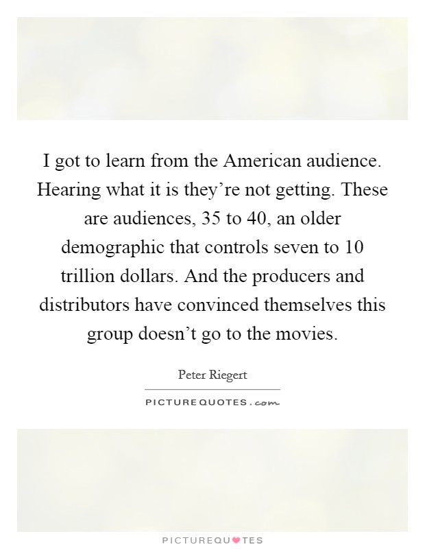 I got to learn from the American audience. Hearing what it is they're not getting. These are audiences, 35 to 40, an older demographic that controls seven to 10 trillion dollars. And the producers and distributors have convinced themselves this group doesn't go to the movies. Picture Quote #1
