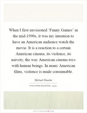 When I first envisioned ‘Funny Games’ in the mid-1990s, it was my intention to have an American audience watch the movie. It is a reaction to a certain American cinema, its violence, its naivety, the way American cinema toys with human beings. In many American films, violence is made consumable Picture Quote #1