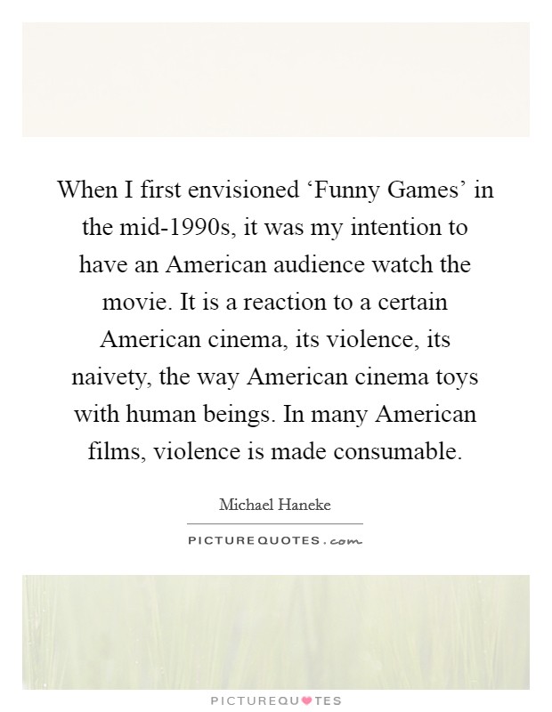 When I first envisioned ‘Funny Games' in the mid-1990s, it was my intention to have an American audience watch the movie. It is a reaction to a certain American cinema, its violence, its naivety, the way American cinema toys with human beings. In many American films, violence is made consumable. Picture Quote #1