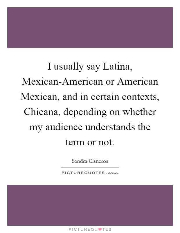 I usually say Latina, Mexican-American or American Mexican, and in certain contexts, Chicana, depending on whether my audience understands the term or not. Picture Quote #1