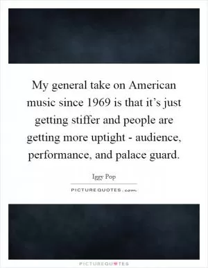 My general take on American music since 1969 is that it’s just getting stiffer and people are getting more uptight - audience, performance, and palace guard Picture Quote #1