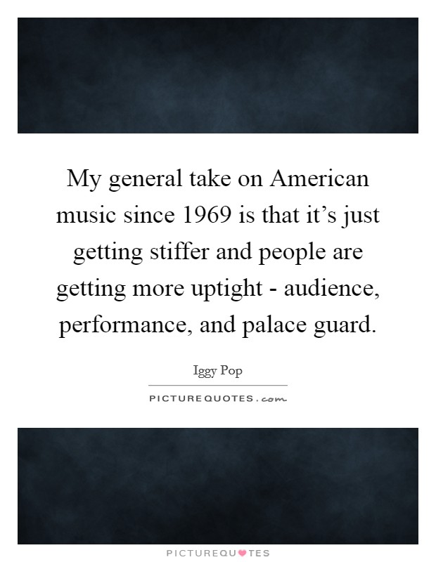 My general take on American music since 1969 is that it's just getting stiffer and people are getting more uptight - audience, performance, and palace guard. Picture Quote #1