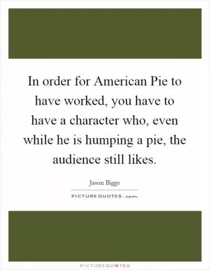 In order for American Pie to have worked, you have to have a character who, even while he is humping a pie, the audience still likes Picture Quote #1
