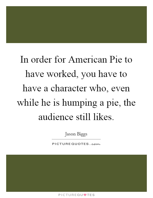 In order for American Pie to have worked, you have to have a character who, even while he is humping a pie, the audience still likes. Picture Quote #1