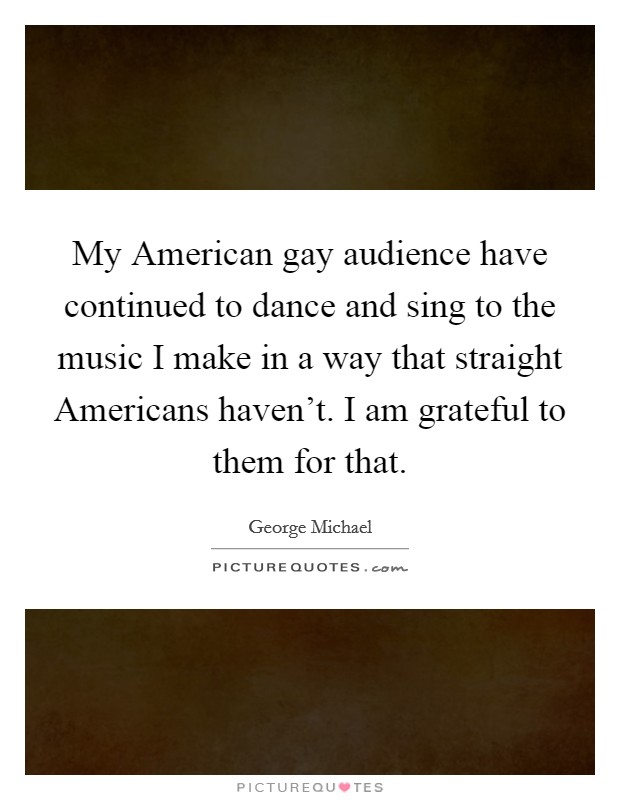 My American gay audience have continued to dance and sing to the music I make in a way that straight Americans haven't. I am grateful to them for that. Picture Quote #1