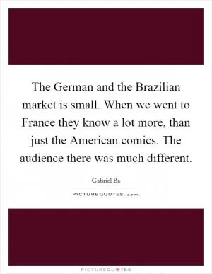 The German and the Brazilian market is small. When we went to France they know a lot more, than just the American comics. The audience there was much different Picture Quote #1