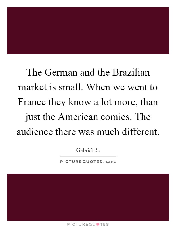 The German and the Brazilian market is small. When we went to France they know a lot more, than just the American comics. The audience there was much different. Picture Quote #1