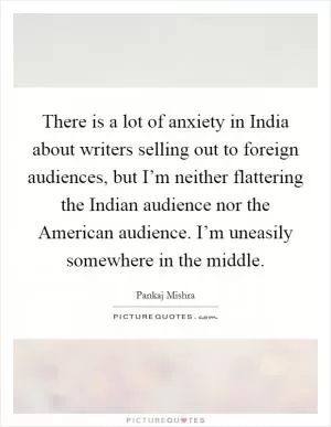 There is a lot of anxiety in India about writers selling out to foreign audiences, but I’m neither flattering the Indian audience nor the American audience. I’m uneasily somewhere in the middle Picture Quote #1