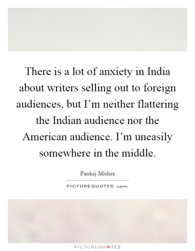 There is a lot of anxiety in India about writers selling out to foreign audiences, but I'm neither flattering the Indian audience nor the American audience. I'm uneasily somewhere in the middle. Picture Quote #1