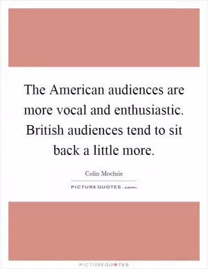 The American audiences are more vocal and enthusiastic. British audiences tend to sit back a little more Picture Quote #1
