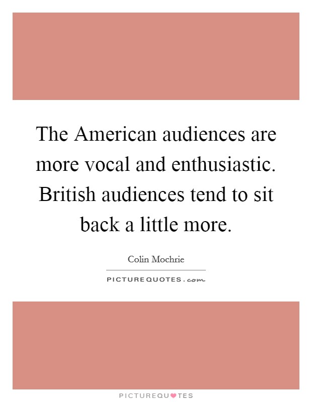 The American audiences are more vocal and enthusiastic. British audiences tend to sit back a little more. Picture Quote #1