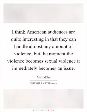 I think American audiences are quite interesting in that they can handle almost any amount of violence, but the moment the violence becomes sexual violence it immediately becomes an issue Picture Quote #1