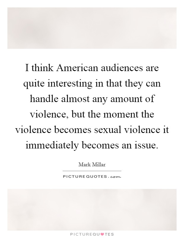 I think American audiences are quite interesting in that they can handle almost any amount of violence, but the moment the violence becomes sexual violence it immediately becomes an issue. Picture Quote #1