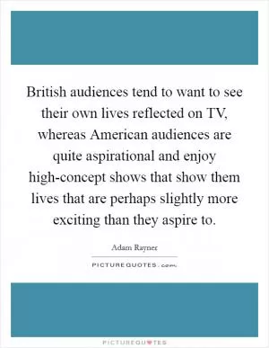 British audiences tend to want to see their own lives reflected on TV, whereas American audiences are quite aspirational and enjoy high-concept shows that show them lives that are perhaps slightly more exciting than they aspire to Picture Quote #1