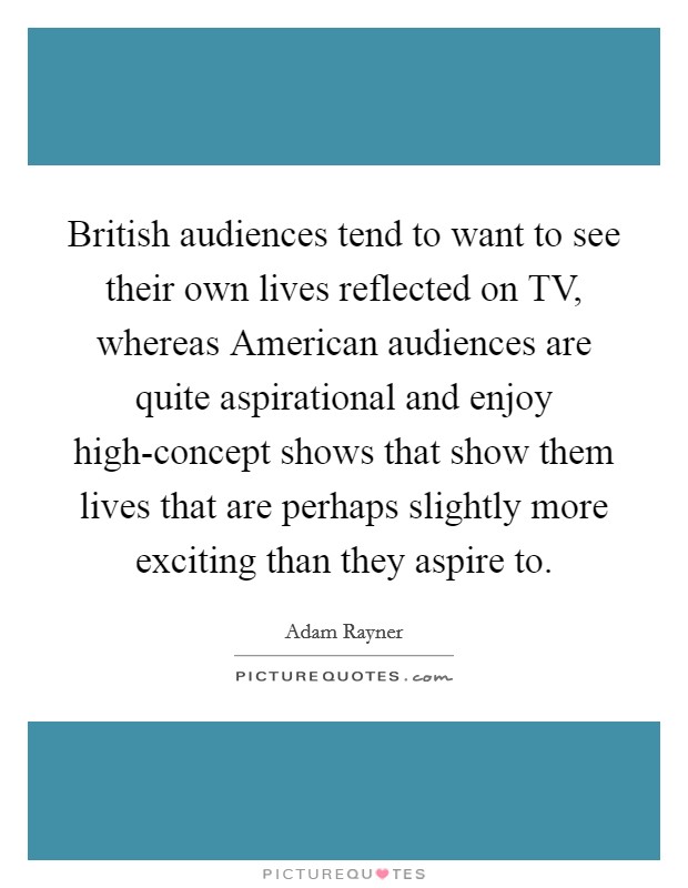 British audiences tend to want to see their own lives reflected on TV, whereas American audiences are quite aspirational and enjoy high-concept shows that show them lives that are perhaps slightly more exciting than they aspire to. Picture Quote #1
