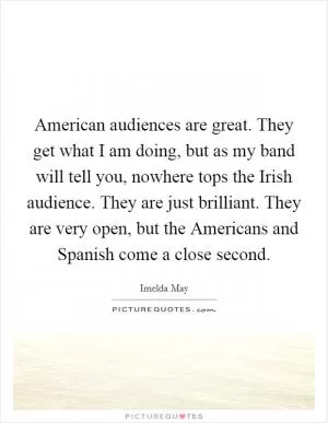 American audiences are great. They get what I am doing, but as my band will tell you, nowhere tops the Irish audience. They are just brilliant. They are very open, but the Americans and Spanish come a close second Picture Quote #1