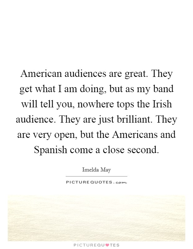 American audiences are great. They get what I am doing, but as my band will tell you, nowhere tops the Irish audience. They are just brilliant. They are very open, but the Americans and Spanish come a close second. Picture Quote #1
