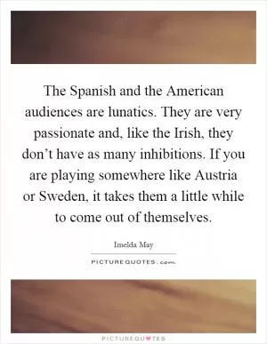The Spanish and the American audiences are lunatics. They are very passionate and, like the Irish, they don’t have as many inhibitions. If you are playing somewhere like Austria or Sweden, it takes them a little while to come out of themselves Picture Quote #1
