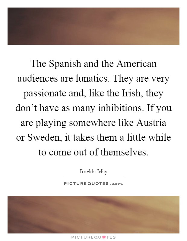 The Spanish and the American audiences are lunatics. They are very passionate and, like the Irish, they don't have as many inhibitions. If you are playing somewhere like Austria or Sweden, it takes them a little while to come out of themselves. Picture Quote #1