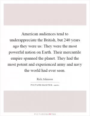 American audiences tend to underappreciate the British, but 240 years ago they were us: They were the most powerful nation on Earth. Their mercantile empire spanned the planet. They had the most potent and experienced army and navy the world had ever seen Picture Quote #1