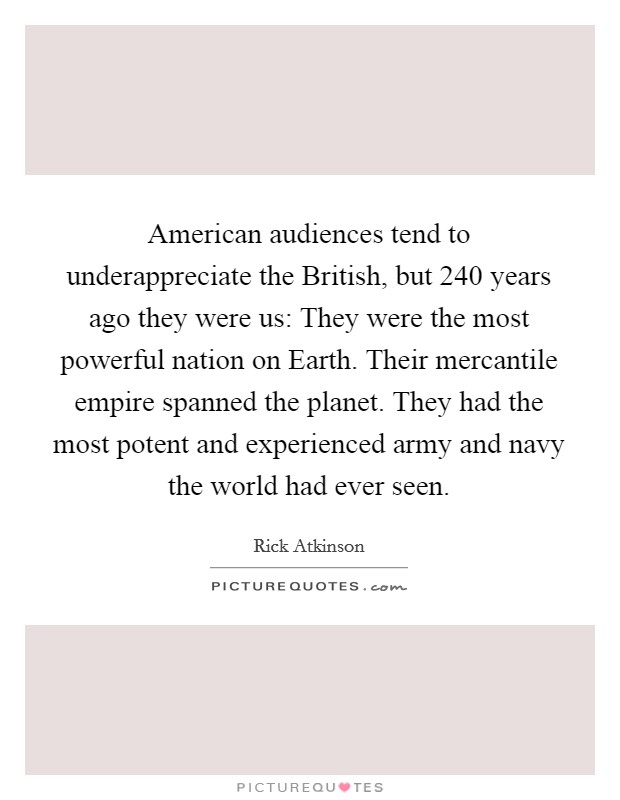 American audiences tend to underappreciate the British, but 240 years ago they were us: They were the most powerful nation on Earth. Their mercantile empire spanned the planet. They had the most potent and experienced army and navy the world had ever seen. Picture Quote #1