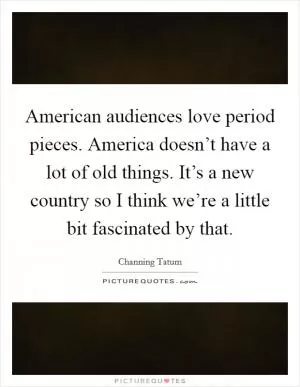 American audiences love period pieces. America doesn’t have a lot of old things. It’s a new country so I think we’re a little bit fascinated by that Picture Quote #1