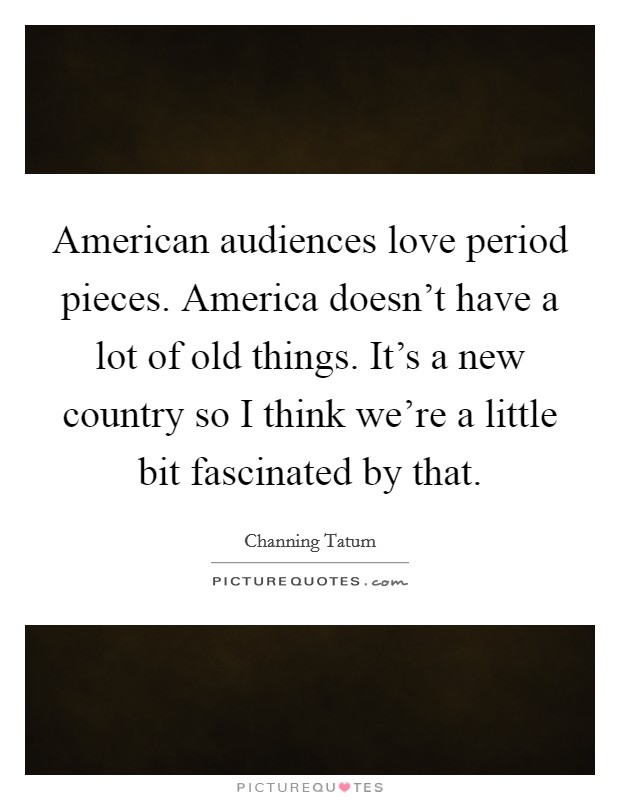 American audiences love period pieces. America doesn't have a lot of old things. It's a new country so I think we're a little bit fascinated by that. Picture Quote #1