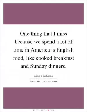 One thing that I miss because we spend a lot of time in America is English food, like cooked breakfast and Sunday dinners Picture Quote #1