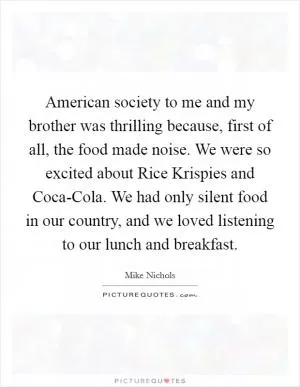 American society to me and my brother was thrilling because, first of all, the food made noise. We were so excited about Rice Krispies and Coca-Cola. We had only silent food in our country, and we loved listening to our lunch and breakfast Picture Quote #1
