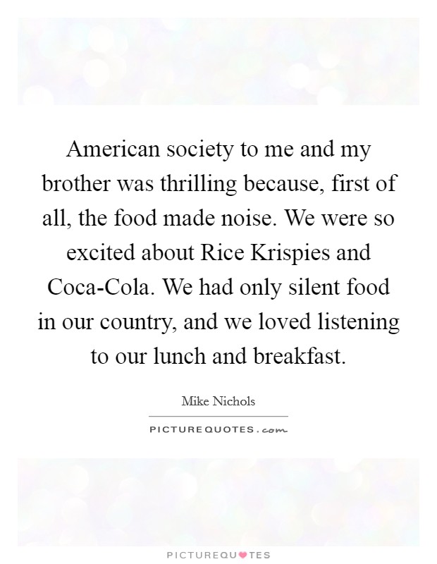American society to me and my brother was thrilling because, first of all, the food made noise. We were so excited about Rice Krispies and Coca-Cola. We had only silent food in our country, and we loved listening to our lunch and breakfast. Picture Quote #1