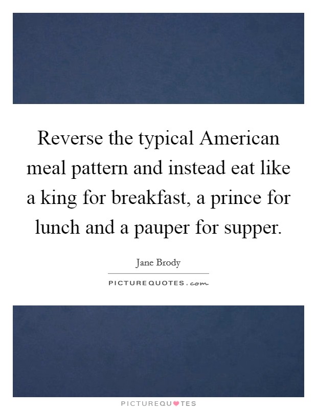 Reverse the typical American meal pattern and instead eat like a king for breakfast, a prince for lunch and a pauper for supper. Picture Quote #1