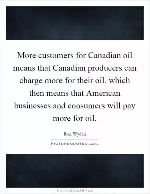More customers for Canadian oil means that Canadian producers can charge more for their oil, which then means that American businesses and consumers will pay more for oil Picture Quote #1