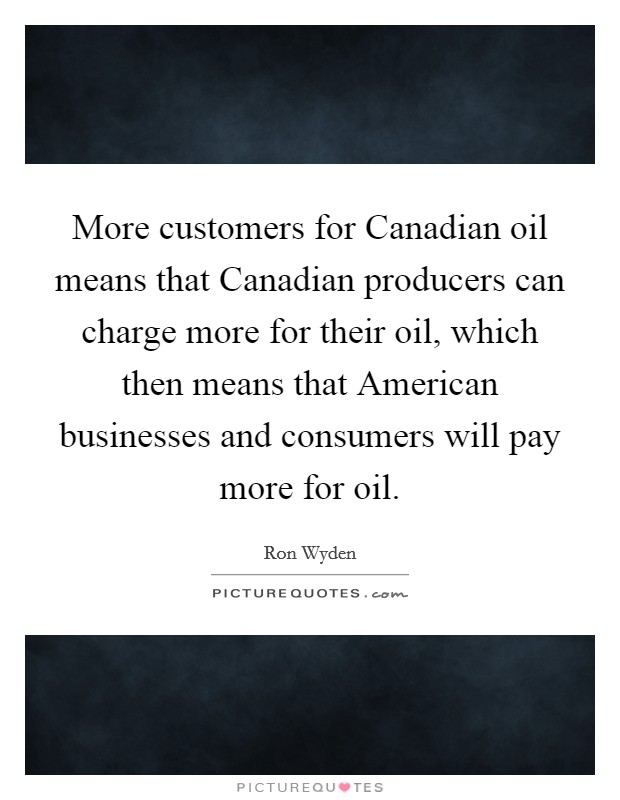 More customers for Canadian oil means that Canadian producers can charge more for their oil, which then means that American businesses and consumers will pay more for oil. Picture Quote #1