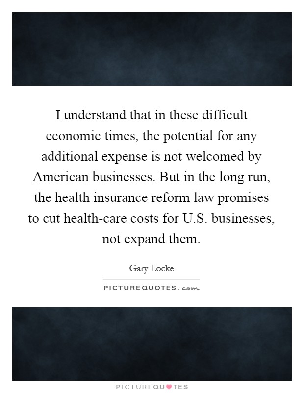 I understand that in these difficult economic times, the potential for any additional expense is not welcomed by American businesses. But in the long run, the health insurance reform law promises to cut health-care costs for U.S. businesses, not expand them. Picture Quote #1